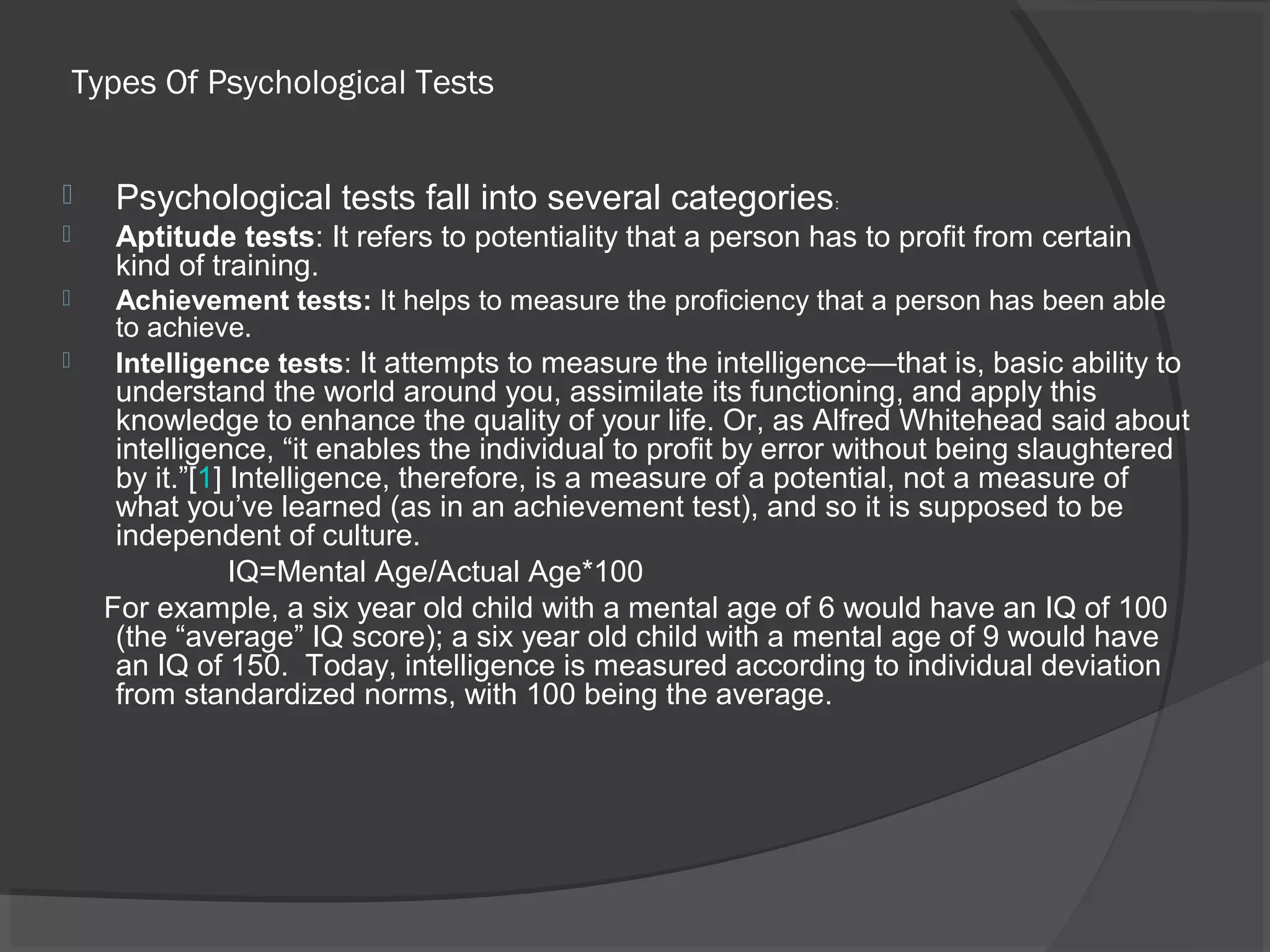 Types Of Psychological Tests
 Psychological tests fall into several categories:
 Aptitude tests: It refers to potentiality that a person has to profit from certain
kind of training.
 Achievement tests: It helps to measure the proficiency that a person has been able
to achieve.
 Intelligence tests: It attempts to measure the intelligence—that is, basic ability to
understand the world around you, assimilate its functioning, and apply this
knowledge to enhance the quality of your life. Or, as Alfred Whitehead said about
intelligence, “it enables the individual to profit by error without being slaughtered
by it.”[1] Intelligence, therefore, is a measure of a potential, not a measure of
what you’ve learned (as in an achievement test), and so it is supposed to be
independent of culture.
IQ=Mental Age/Actual Age*100
For example, a six year old child with a mental age of 6 would have an IQ of 100
(the “average” IQ score); a six year old child with a mental age of 9 would have
an IQ of 150. Today, intelligence is measured according to individual deviation
from standardized norms, with 100 being the average.
 
