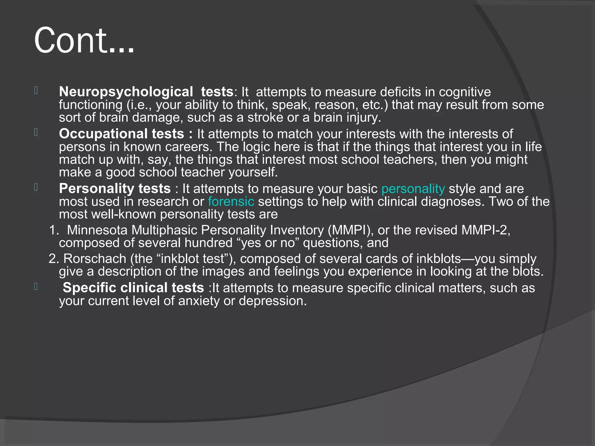 Cont…
 Neuropsychological tests: It attempts to measure deficits in cognitive
functioning (i.e., your ability to think, speak, reason, etc.) that may result from some
sort of brain damage, such as a stroke or a brain injury.
 Occupational tests : It attempts to match your interests with the interests of
persons in known careers. The logic here is that if the things that interest you in life
match up with, say, the things that interest most school teachers, then you might
make a good school teacher yourself.
 Personality tests : It attempts to measure your basic personality style and are
most used in research or forensic settings to help with clinical diagnoses. Two of the
most well-known personality tests are
1. Minnesota Multiphasic Personality Inventory (MMPI), or the revised MMPI-2,
composed of several hundred “yes or no” questions, and
2. Rorschach (the “inkblot test”), composed of several cards of inkblots—you simply
give a description of the images and feelings you experience in looking at the blots.
 Specific clinical tests :It attempts to measure specific clinical matters, such as
your current level of anxiety or depression.
 