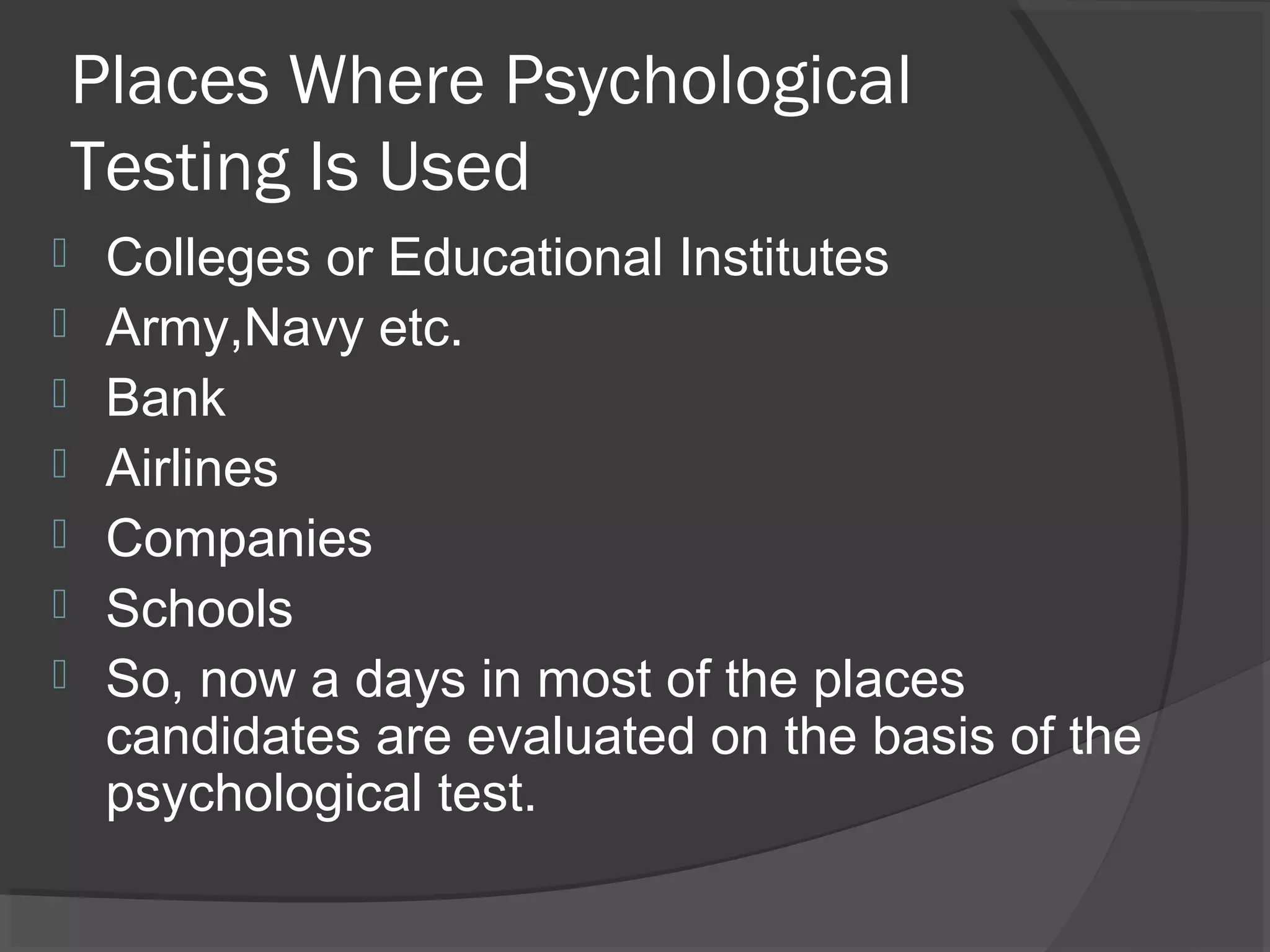 Places Where Psychological
Testing Is Used
 Colleges or Educational Institutes
 Army,Navy etc.
 Bank
 Airlines
 Companies
 Schools
 So, now a days in most of the places
candidates are evaluated on the basis of the
psychological test.
 