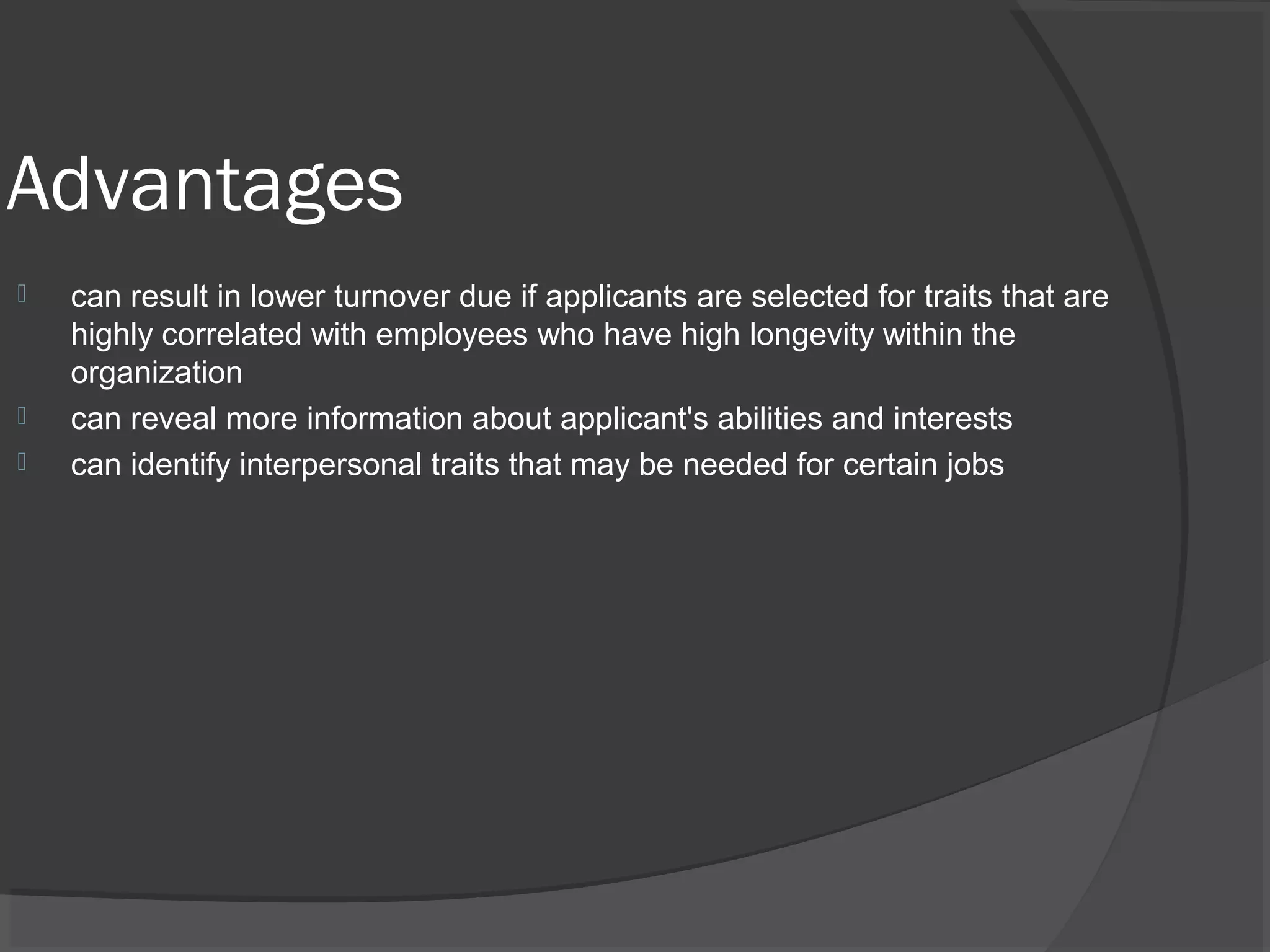 Advantages
 can result in lower turnover due if applicants are selected for traits that are
highly correlated with employees who have high longevity within the
organization
 can reveal more information about applicant's abilities and interests
 can identify interpersonal traits that may be needed for certain jobs
 