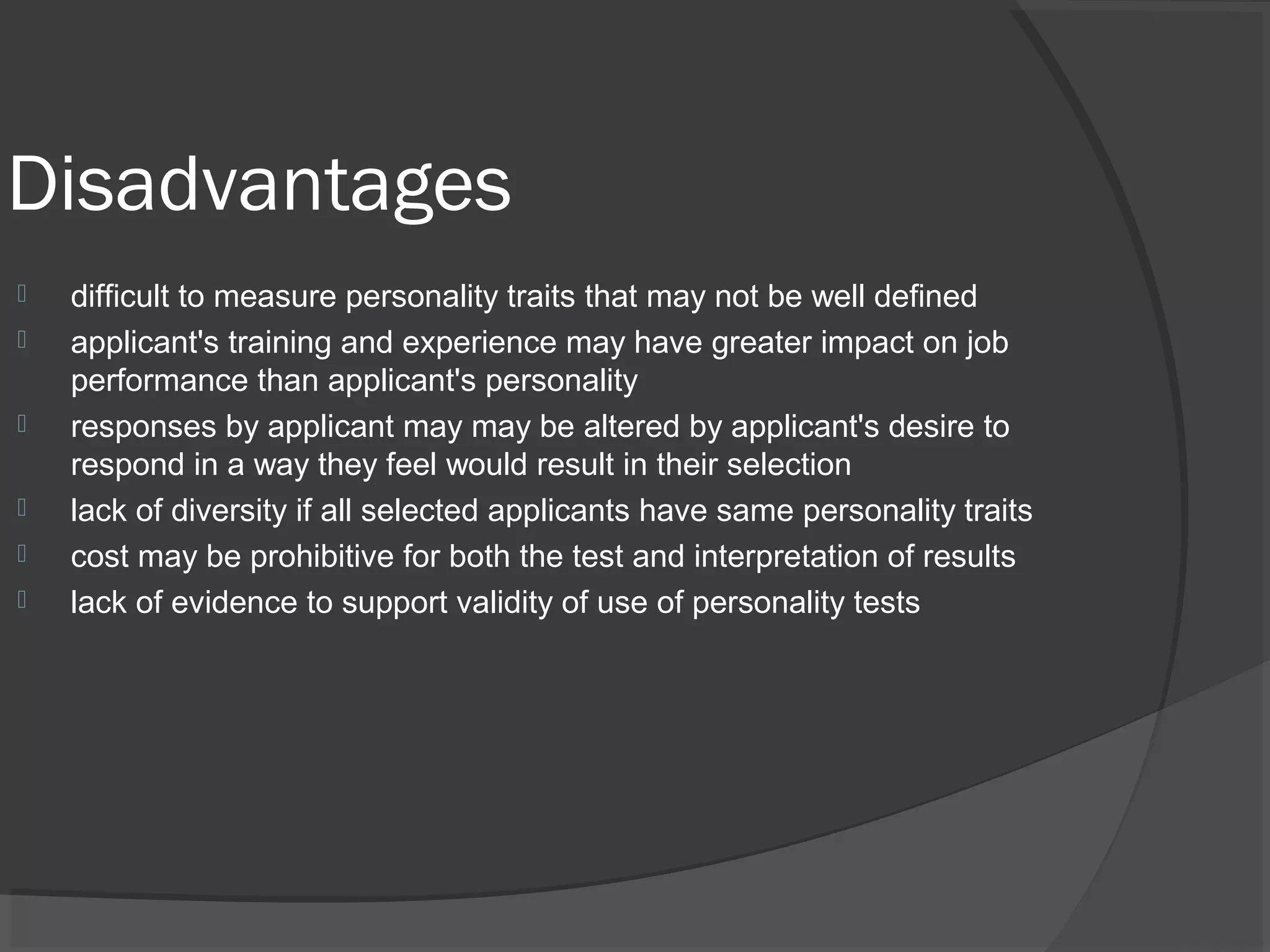 Disadvantages
 difficult to measure personality traits that may not be well defined
 applicant's training and experience may have greater impact on job
performance than applicant's personality
 responses by applicant may may be altered by applicant's desire to
respond in a way they feel would result in their selection
 lack of diversity if all selected applicants have same personality traits
 cost may be prohibitive for both the test and interpretation of results
 lack of evidence to support validity of use of personality tests
 