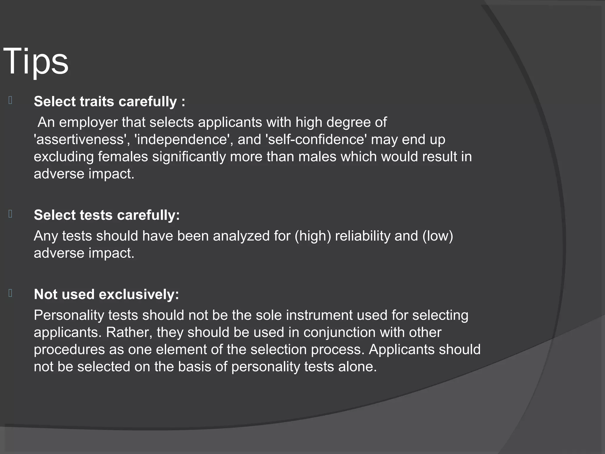 Tips
 Select traits carefully :
An employer that selects applicants with high degree of
'assertiveness', 'independence', and 'self-confidence' may end up
excluding females significantly more than males which would result in
adverse impact.
 Select tests carefully:
Any tests should have been analyzed for (high) reliability and (low)
adverse impact.
 Not used exclusively:
Personality tests should not be the sole instrument used for selecting
applicants. Rather, they should be used in conjunction with other
procedures as one element of the selection process. Applicants should
not be selected on the basis of personality tests alone.
 