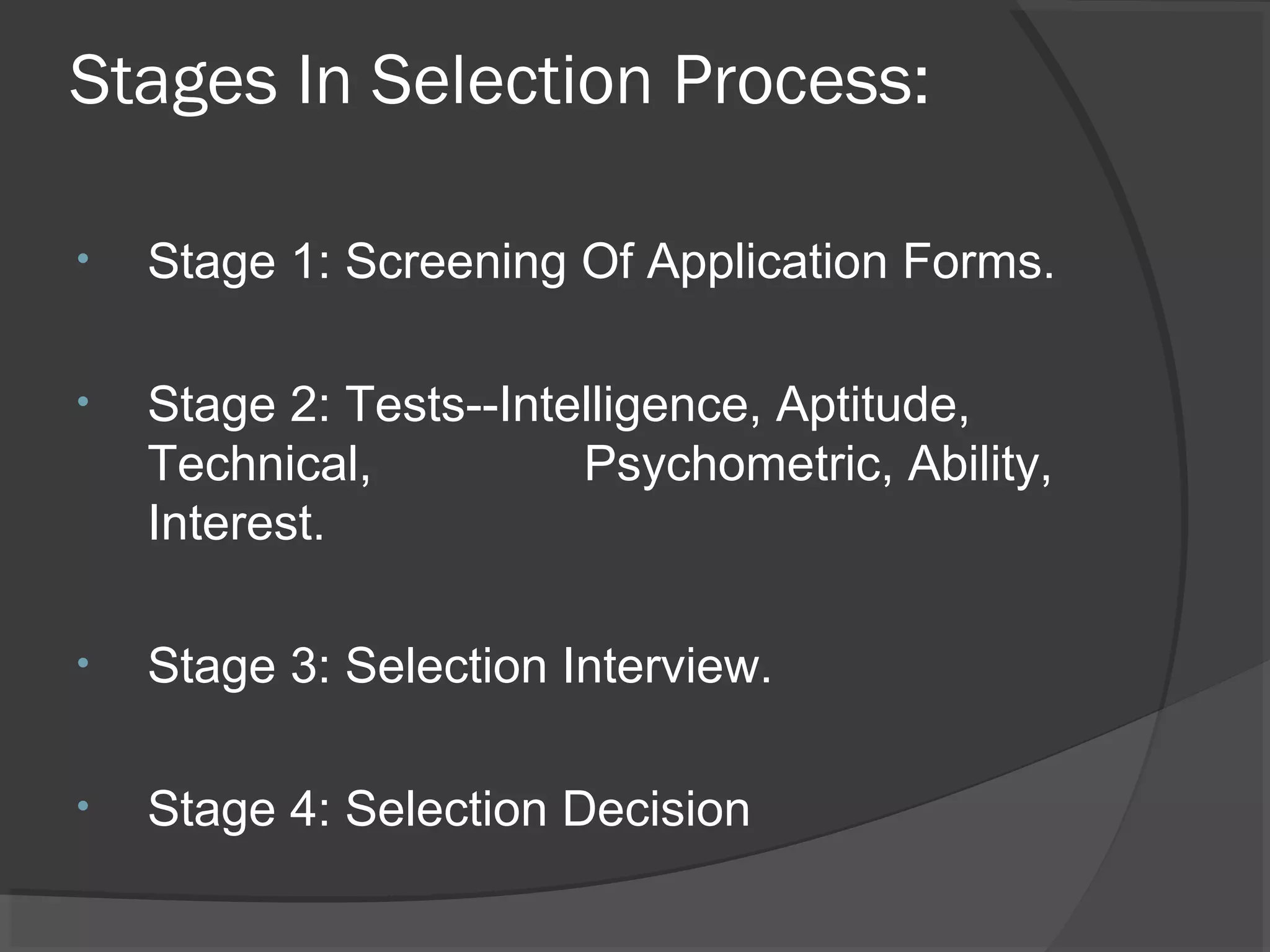 Stages In Selection Process:
• Stage 1: Screening Of Application Forms.
• Stage 2: Tests--Intelligence, Aptitude,
Technical, Psychometric, Ability,
Interest.
• Stage 3: Selection Interview.
• Stage 4: Selection Decision
 