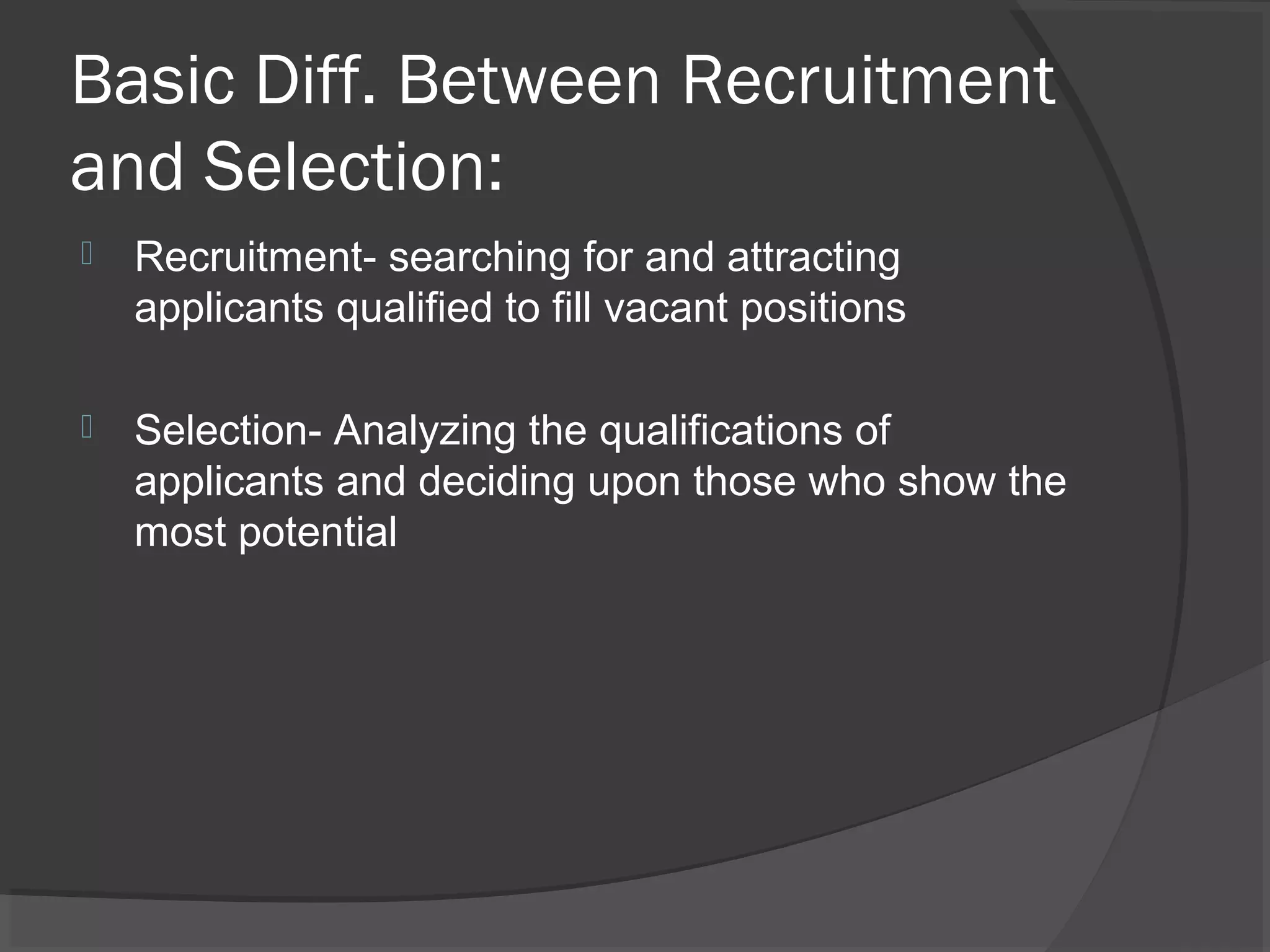 Basic Diff. Between Recruitment
and Selection:
 Recruitment- searching for and attracting
applicants qualified to fill vacant positions
 Selection- Analyzing the qualifications of
applicants and deciding upon those who show the
most potential
 