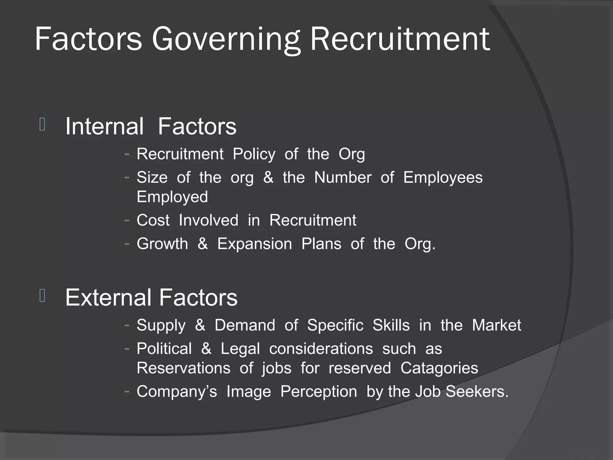 Factors Governing Recruitment
 Internal Factors
- Recruitment Policy of the Org
- Size of the org & the Number of Employees
Employed
- Cost Involved in Recruitment
- Growth & Expansion Plans of the Org.
 External Factors
- Supply & Demand of Specific Skills in the Market
- Political & Legal considerations such as
Reservations of jobs for reserved Catagories
- Company’s Image Perception by the Job Seekers.
 