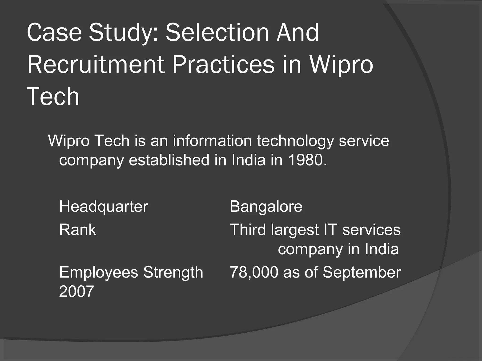 Case Study: Selection And
Recruitment Practices in Wipro
Tech
Wipro Tech is an information technology service
company established in India in 1980.
Headquarter Bangalore
Rank Third largest IT services
company in India
Employees Strength 78,000 as of September
2007
 