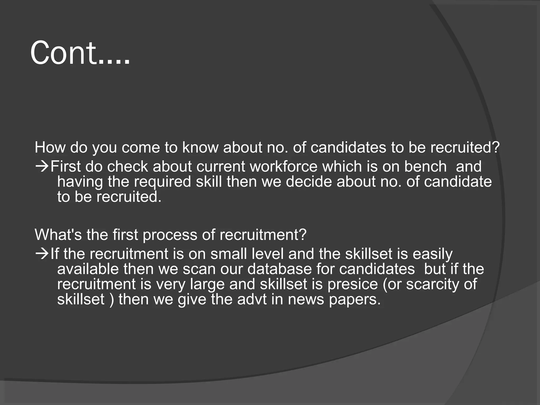 Cont....
How do you come to know about no. of candidates to be recruited?
First do check about current workforce which is on bench and
having the required skill then we decide about no. of candidate
to be recruited.
What's the first process of recruitment?
If the recruitment is on small level and the skillset is easily
available then we scan our database for candidates but if the
recruitment is very large and skillset is presice (or scarcity of
skillset ) then we give the advt in news papers.
 