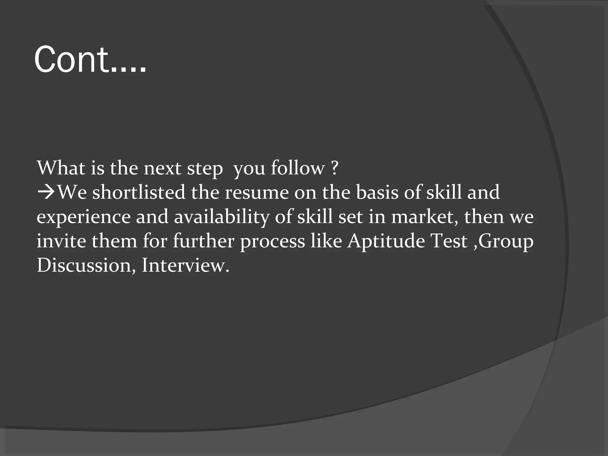 Cont....
What is the next step you follow ?
We shortlisted the resume on the basis of skill and
experience and availability of skill set in market, then we
invite them for further process like Aptitude Test ,Group
Discussion, Interview.
 