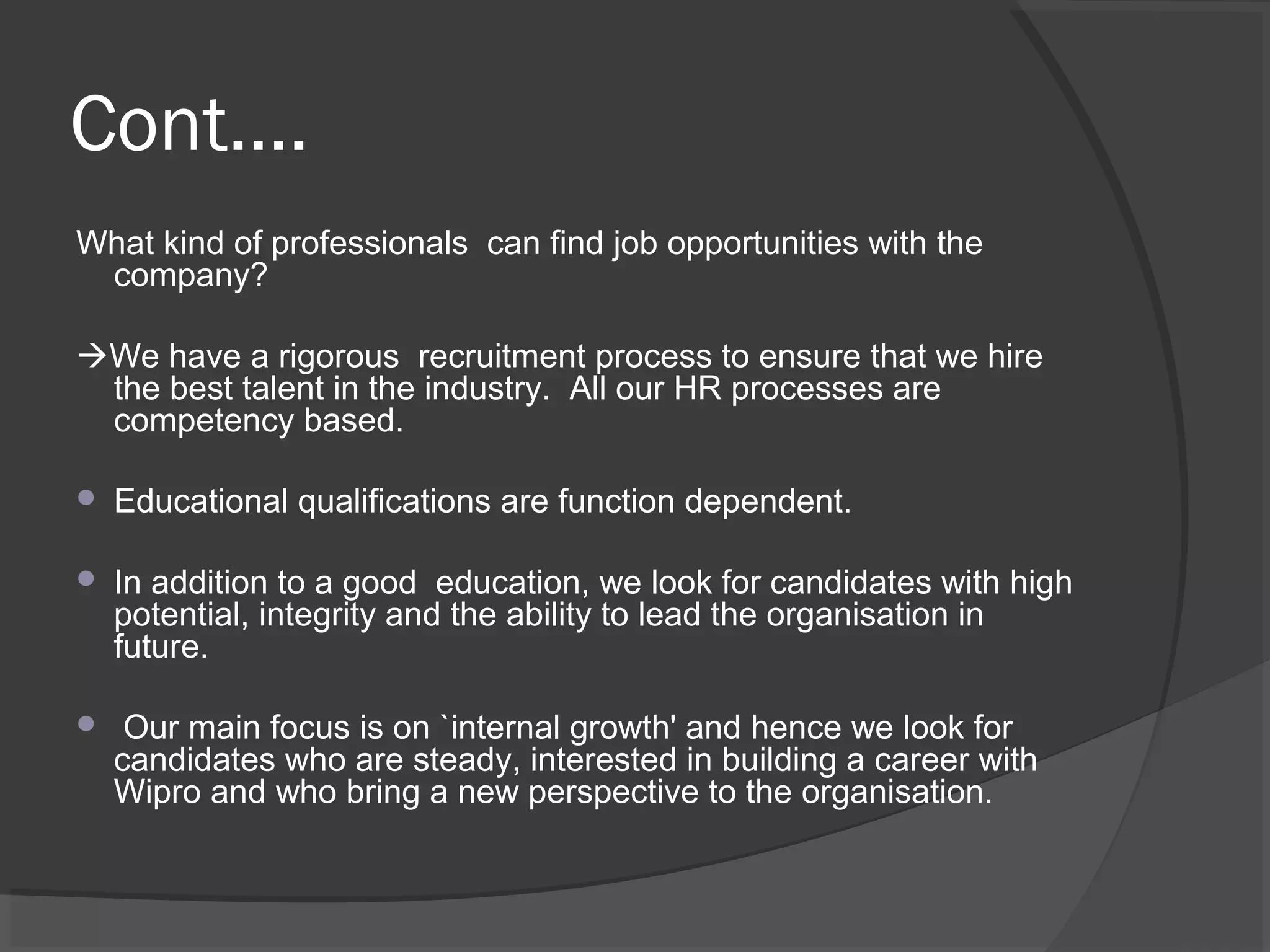 Cont....
What kind of professionals can find job opportunities with the
company?
We have a rigorous recruitment process to ensure that we hire
the best talent in the industry. All our HR processes are
competency based.
 Educational qualifications are function dependent.
 In addition to a good education, we look for candidates with high
potential, integrity and the ability to lead the organisation in
future.
 Our main focus is on `internal growth' and hence we look for
candidates who are steady, interested in building a career with
Wipro and who bring a new perspective to the organisation.
 