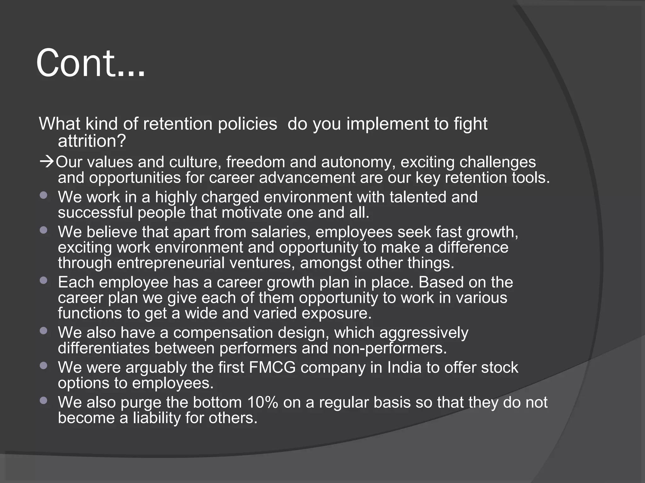 Cont...
What kind of retention policies do you implement to fight
attrition?
Our values and culture, freedom and autonomy, exciting challenges
and opportunities for career advancement are our key retention tools.
 We work in a highly charged environment with talented and
successful people that motivate one and all.
 We believe that apart from salaries, employees seek fast growth,
exciting work environment and opportunity to make a difference
through entrepreneurial ventures, amongst other things.
 Each employee has a career growth plan in place. Based on the
career plan we give each of them opportunity to work in various
functions to get a wide and varied exposure.
 We also have a compensation design, which aggressively
differentiates between performers and non-performers.
 We were arguably the first FMCG company in India to offer stock
options to employees.
 We also purge the bottom 10% on a regular basis so that they do not
become a liability for others.
 