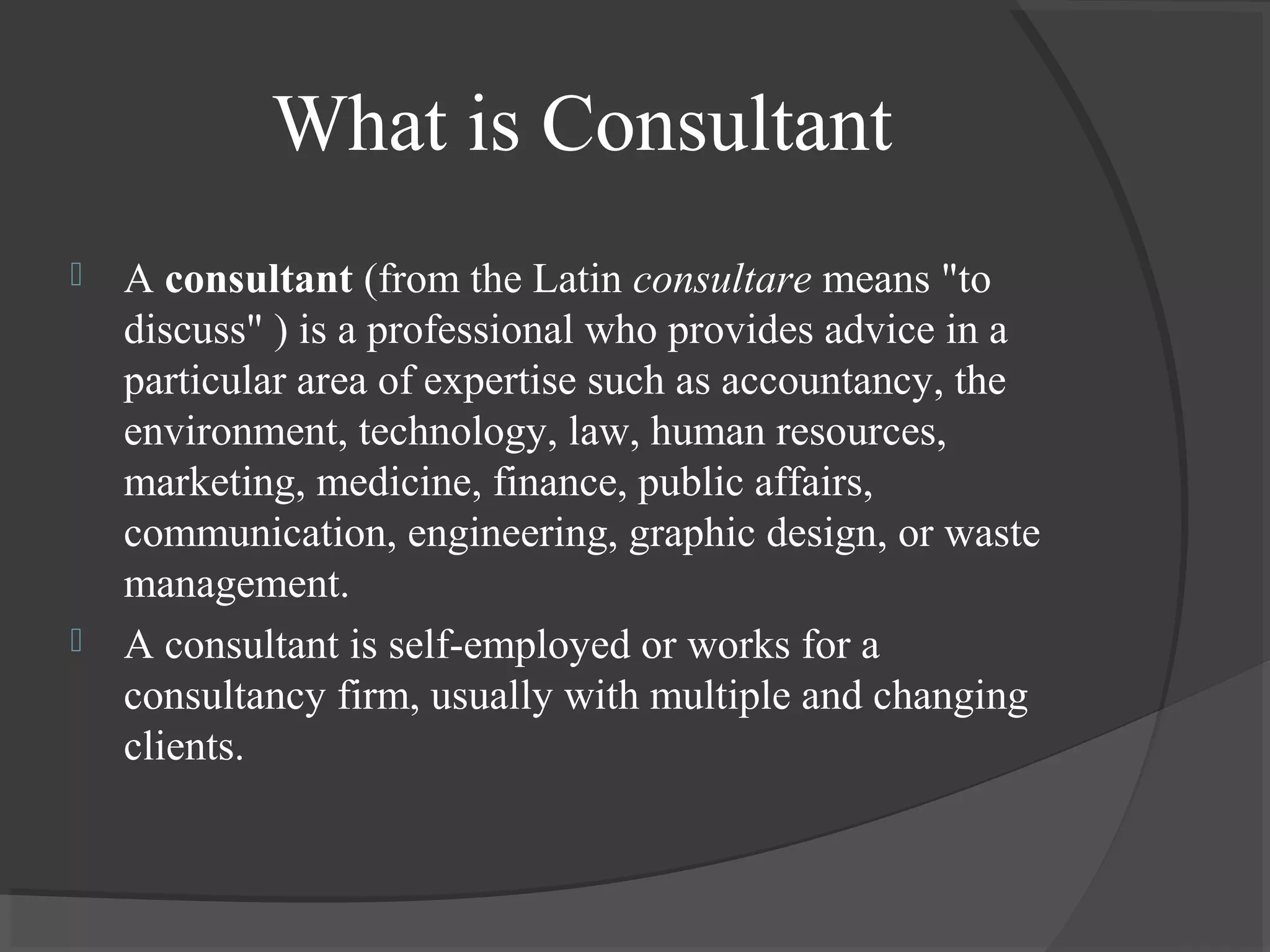What is Consultant
 A consultant (from the Latin consultare means "to
discuss" ) is a professional who provides advice in a
particular area of expertise such as accountancy, the
environment, technology, law, human resources,
marketing, medicine, finance, public affairs,
communication, engineering, graphic design, or waste
management.
 A consultant is self-employed or works for a
consultancy firm, usually with multiple and changing
clients.
 