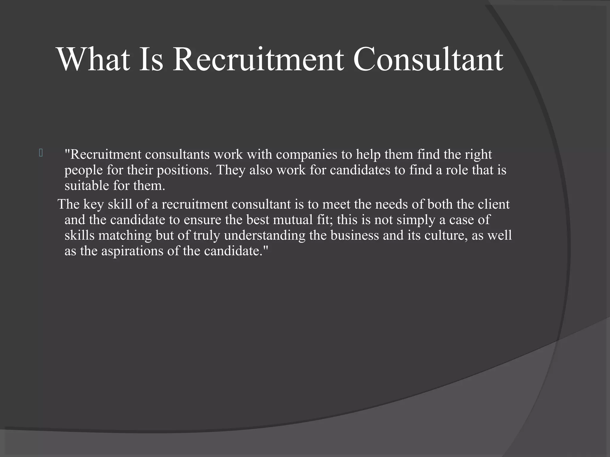 What Is Recruitment Consultant
 "Recruitment consultants work with companies to help them find the right
people for their positions. They also work for candidates to find a role that is
suitable for them.
The key skill of a recruitment consultant is to meet the needs of both the client
and the candidate to ensure the best mutual fit; this is not simply a case of
skills matching but of truly understanding the business and its culture, as well
as the aspirations of the candidate."
 
