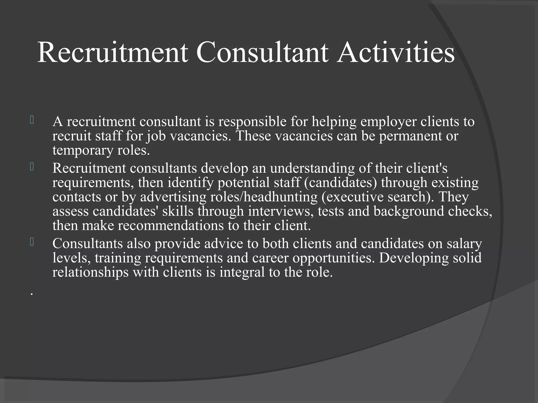 Recruitment Consultant Activities
 A recruitment consultant is responsible for helping employer clients to
recruit staff for job vacancies. These vacancies can be permanent or
temporary roles.
 Recruitment consultants develop an understanding of their client's
requirements, then identify potential staff (candidates) through existing
contacts or by advertising roles/headhunting (executive search). They
assess candidates' skills through interviews, tests and background checks,
then make recommendations to their client.
 Consultants also provide advice to both clients and candidates on salary
levels, training requirements and career opportunities. Developing solid
relationships with clients is integral to the role.
.
 