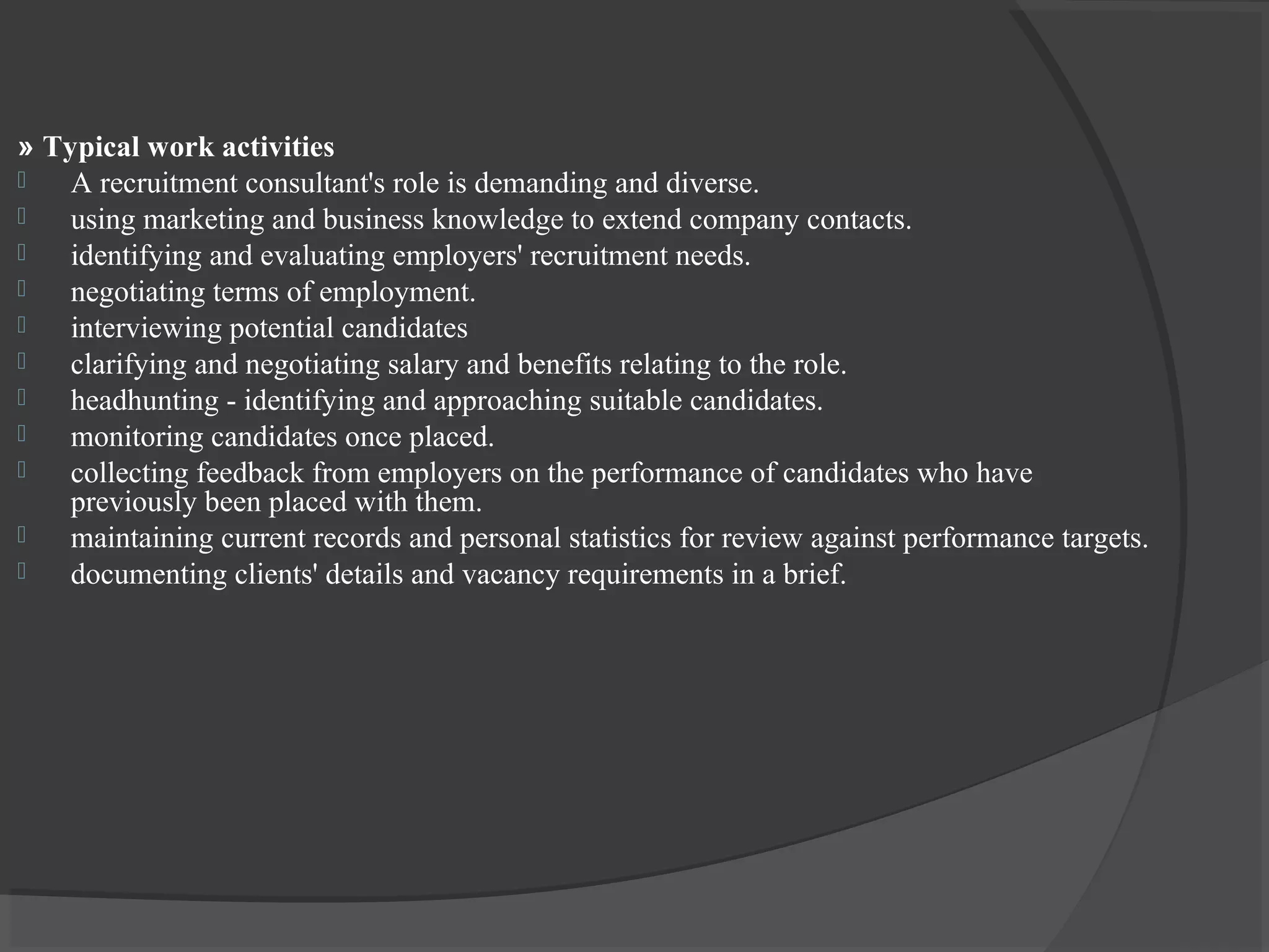 » Typical work activities
 A recruitment consultant's role is demanding and diverse.
 using marketing and business knowledge to extend company contacts.
 identifying and evaluating employers' recruitment needs.
 negotiating terms of employment.
 interviewing potential candidates
 clarifying and negotiating salary and benefits relating to the role.
 headhunting - identifying and approaching suitable candidates.
 monitoring candidates once placed.
 collecting feedback from employers on the performance of candidates who have
previously been placed with them.
 maintaining current records and personal statistics for review against performance targets.
 documenting clients' details and vacancy requirements in a brief.
 