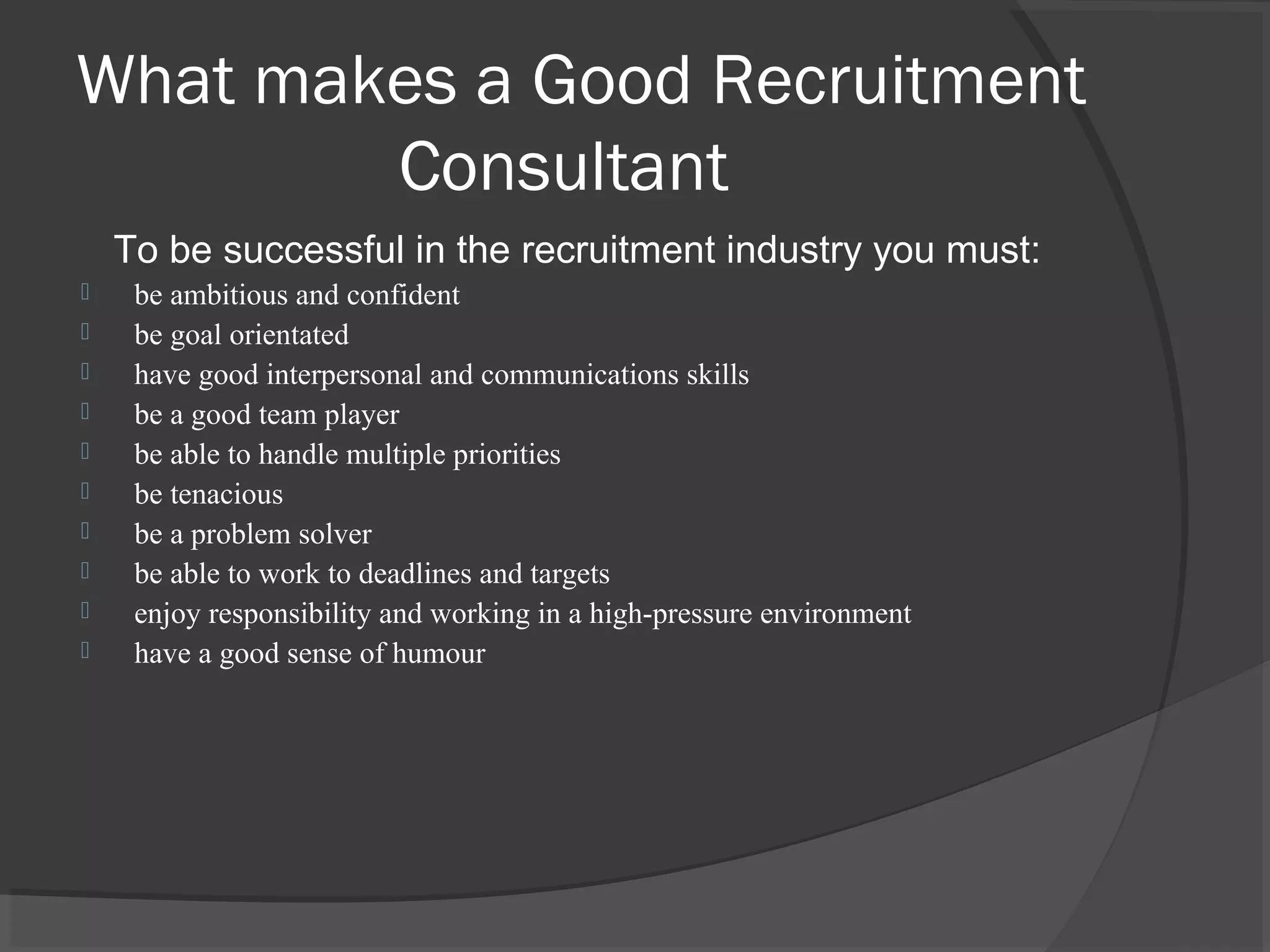 What makes a Good Recruitment
Consultant
To be successful in the recruitment industry you must:
 be ambitious and confident
 be goal orientated
 have good interpersonal and communications skills
 be a good team player
 be able to handle multiple priorities
 be tenacious
 be a problem solver
 be able to work to deadlines and targets
 enjoy responsibility and working in a high-pressure environment
 have a good sense of humour
 
