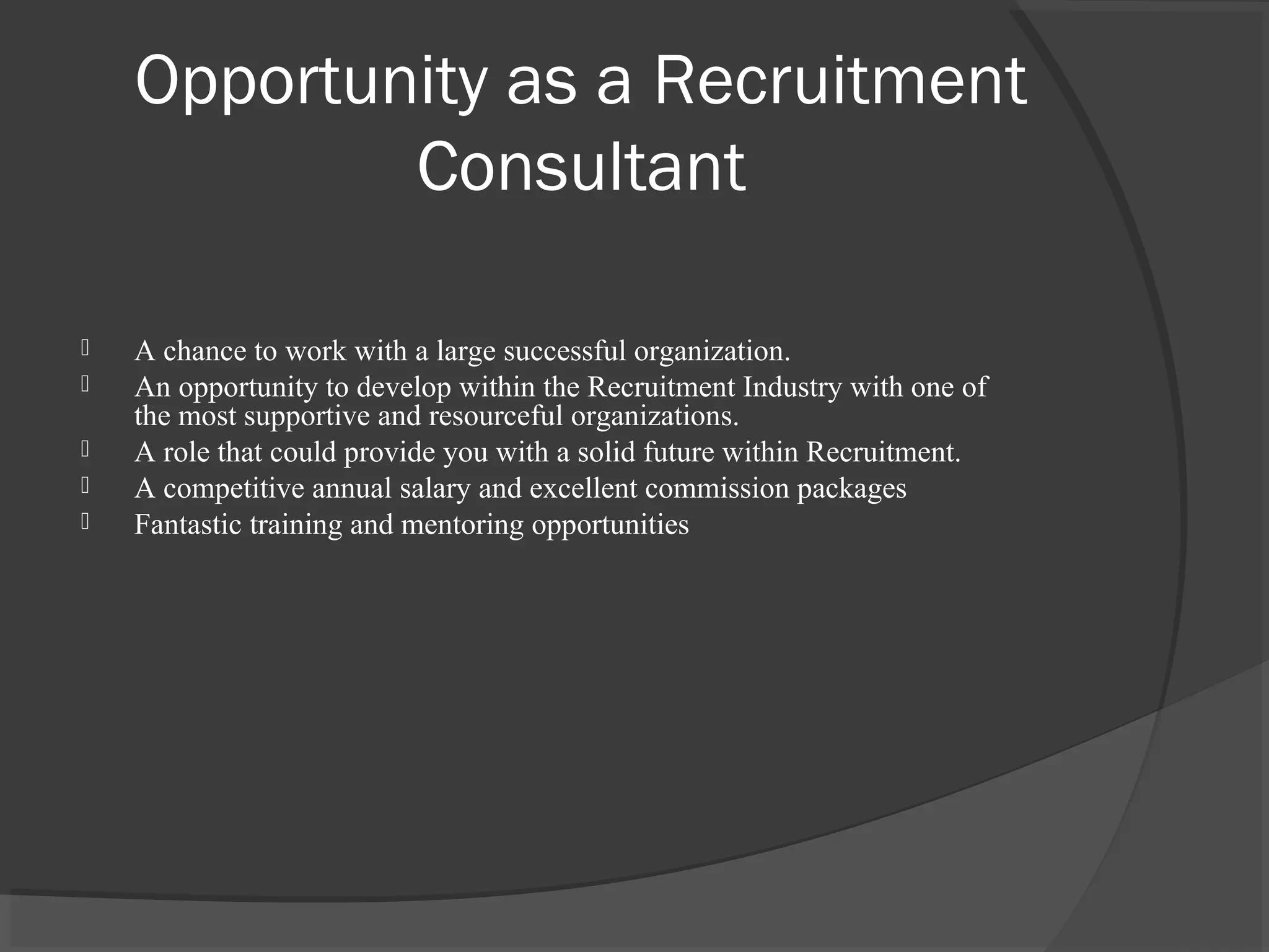 Opportunity as a Recruitment
Consultant
 A chance to work with a large successful organization.
 An opportunity to develop within the Recruitment Industry with one of
the most supportive and resourceful organizations.
 A role that could provide you with a solid future within Recruitment.
 A competitive annual salary and excellent commission packages
 Fantastic training and mentoring opportunities
 