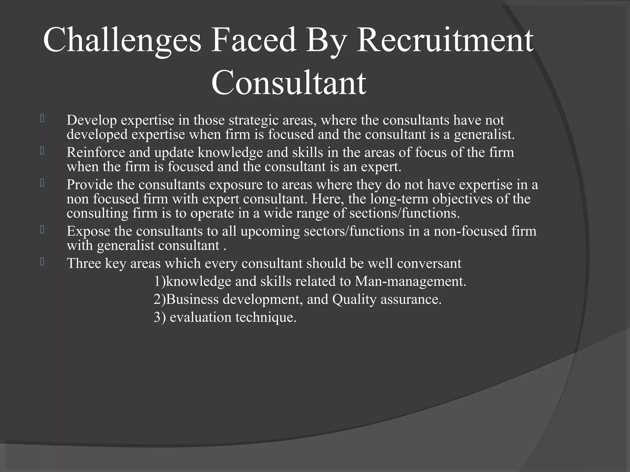 Challenges Faced By Recruitment
Consultant
 Develop expertise in those strategic areas, where the consultants have not
developed expertise when firm is focused and the consultant is a generalist.
 Reinforce and update knowledge and skills in the areas of focus of the firm
when the firm is focused and the consultant is an expert.
 Provide the consultants exposure to areas where they do not have expertise in a
non focused firm with expert consultant. Here, the long-term objectives of the
consulting firm is to operate in a wide range of sections/functions.
 Expose the consultants to all upcoming sectors/functions in a non-focused firm
with generalist consultant .
 Three key areas which every consultant should be well conversant
1)knowledge and skills related to Man-management.
2)Business development, and Quality assurance.
3) evaluation technique.
 