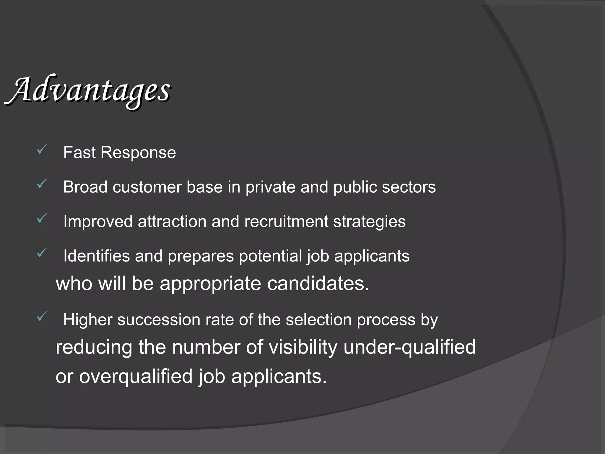 AdvantagesAdvantages
 Fast Response
 Broad customer base in private and public sectors
 Improved attraction and recruitment strategies
 Identifies and prepares potential job applicants
who will be appropriate candidates.
 Higher succession rate of the selection process by
reducing the number of visibility under-qualified
or overqualified job applicants.
 