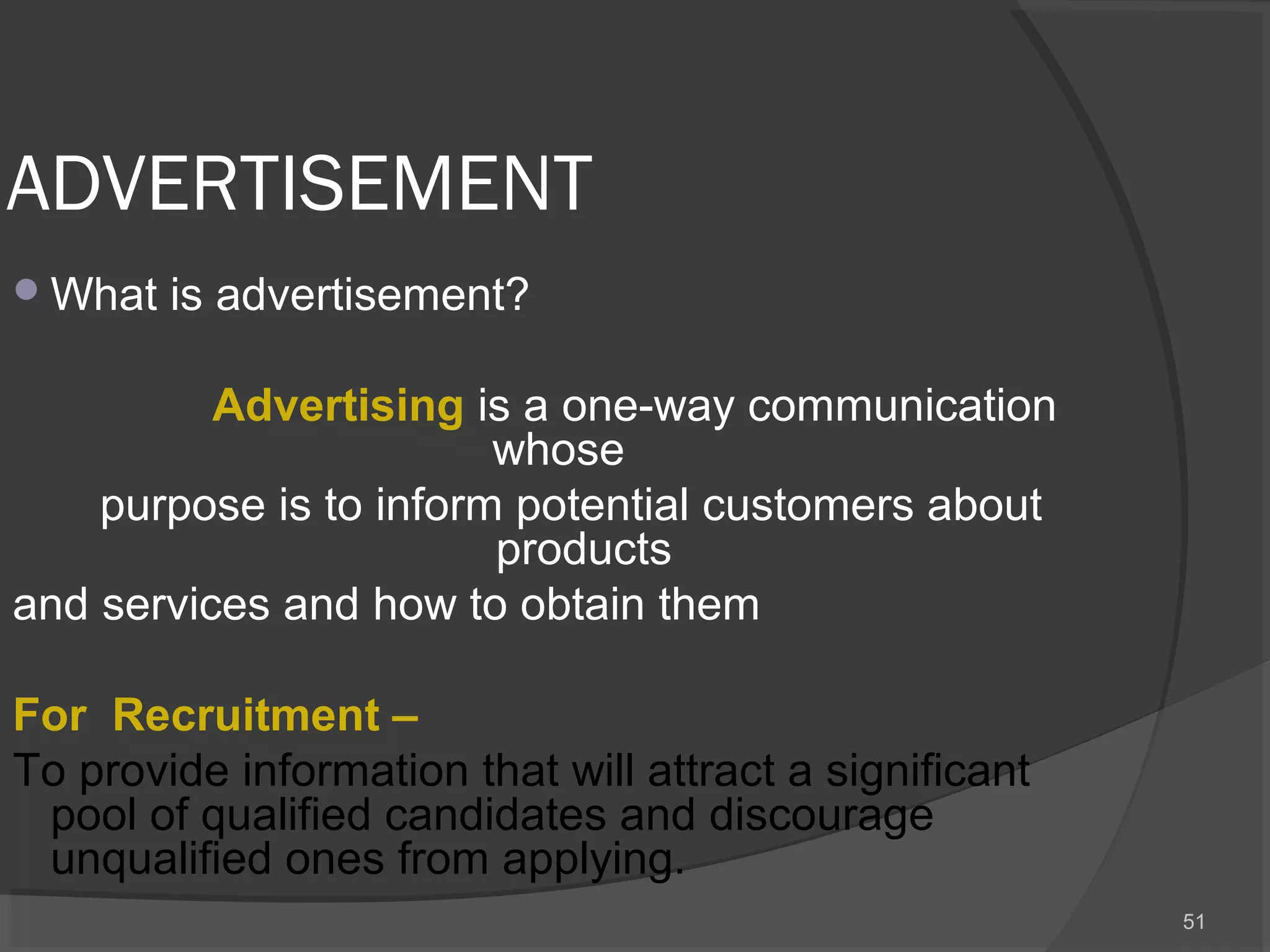 ADVERTISEMENT
What is advertisement?
   
          Advertising is a one-way communication
whose
purpose is to inform potential customers about
products
and services and how to obtain them
For  Recruitment – 
To provide information that will attract a significant
pool of qualified candidates and discourage
unqualified ones from applying.
51
 