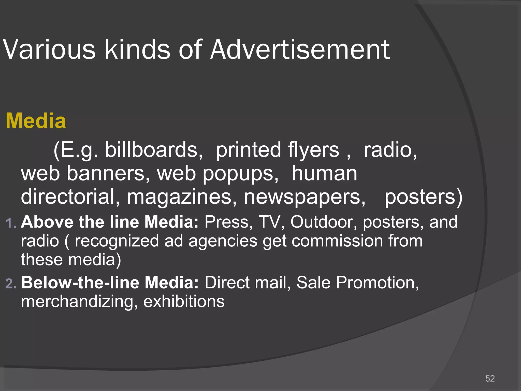 Various kinds of Advertisement
Media
(E.g. billboards, printed flyers , radio,
web banners, web popups, human
directorial, magazines, newspapers, posters)
1. Above the line Media: Press, TV, Outdoor, posters, and
radio ( recognized ad agencies get commission from
these media)
2. Below-the-line Media: Direct mail, Sale Promotion,
merchandizing, exhibitions
52
 