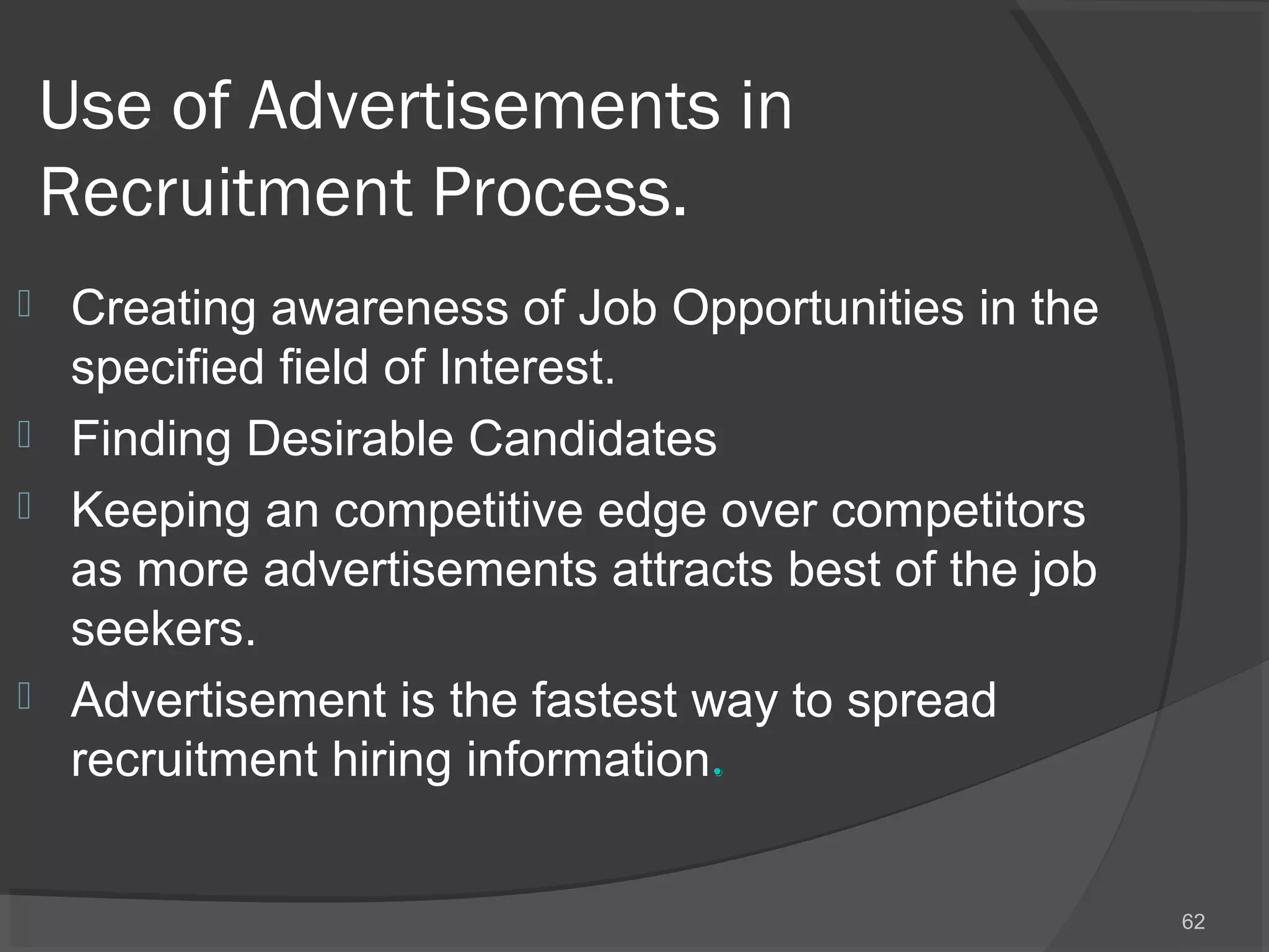 Use of Advertisements in
Recruitment Process.
 Creating awareness of Job Opportunities in the
specified field of Interest.
 Finding Desirable Candidates
 Keeping an competitive edge over competitors
as more advertisements attracts best of the job
seekers.
 Advertisement is the fastest way to spread
recruitment hiring information.
62
 