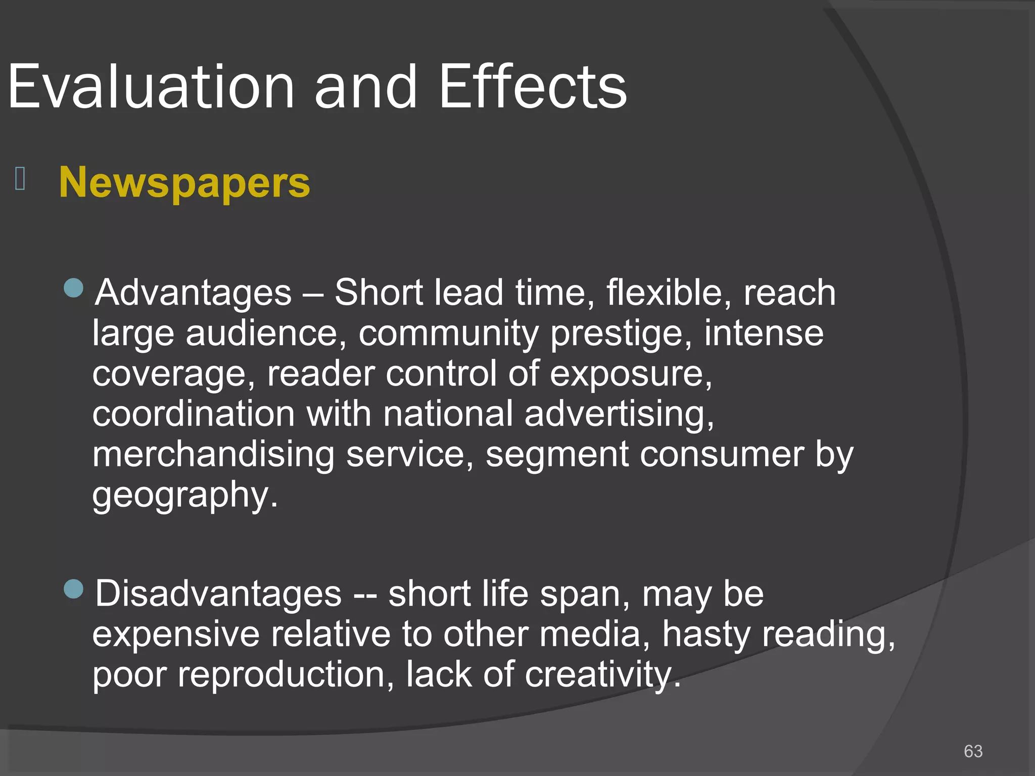 Evaluation and Effects
 Newspapers
Advantages – Short lead time, flexible, reach
large audience, community prestige, intense
coverage, reader control of exposure,
coordination with national advertising,
merchandising service, segment consumer by
geography.
Disadvantages -- short life span, may be
expensive relative to other media, hasty reading,
poor reproduction, lack of creativity.
63
 