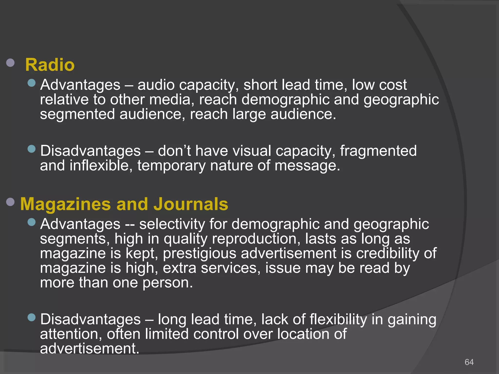  Radio
Advantages – audio capacity, short lead time, low cost
relative to other media, reach demographic and geographic
segmented audience, reach large audience.
Disadvantages – don’t have visual capacity, fragmented
and inflexible, temporary nature of message.
Magazines and Journals
Advantages -- selectivity for demographic and geographic
segments, high in quality reproduction, lasts as long as
magazine is kept, prestigious advertisement is credibility of
magazine is high, extra services, issue may be read by
more than one person.
Disadvantages – long lead time, lack of flexibility in gaining
attention, often limited control over location of
advertisement.
64
 
