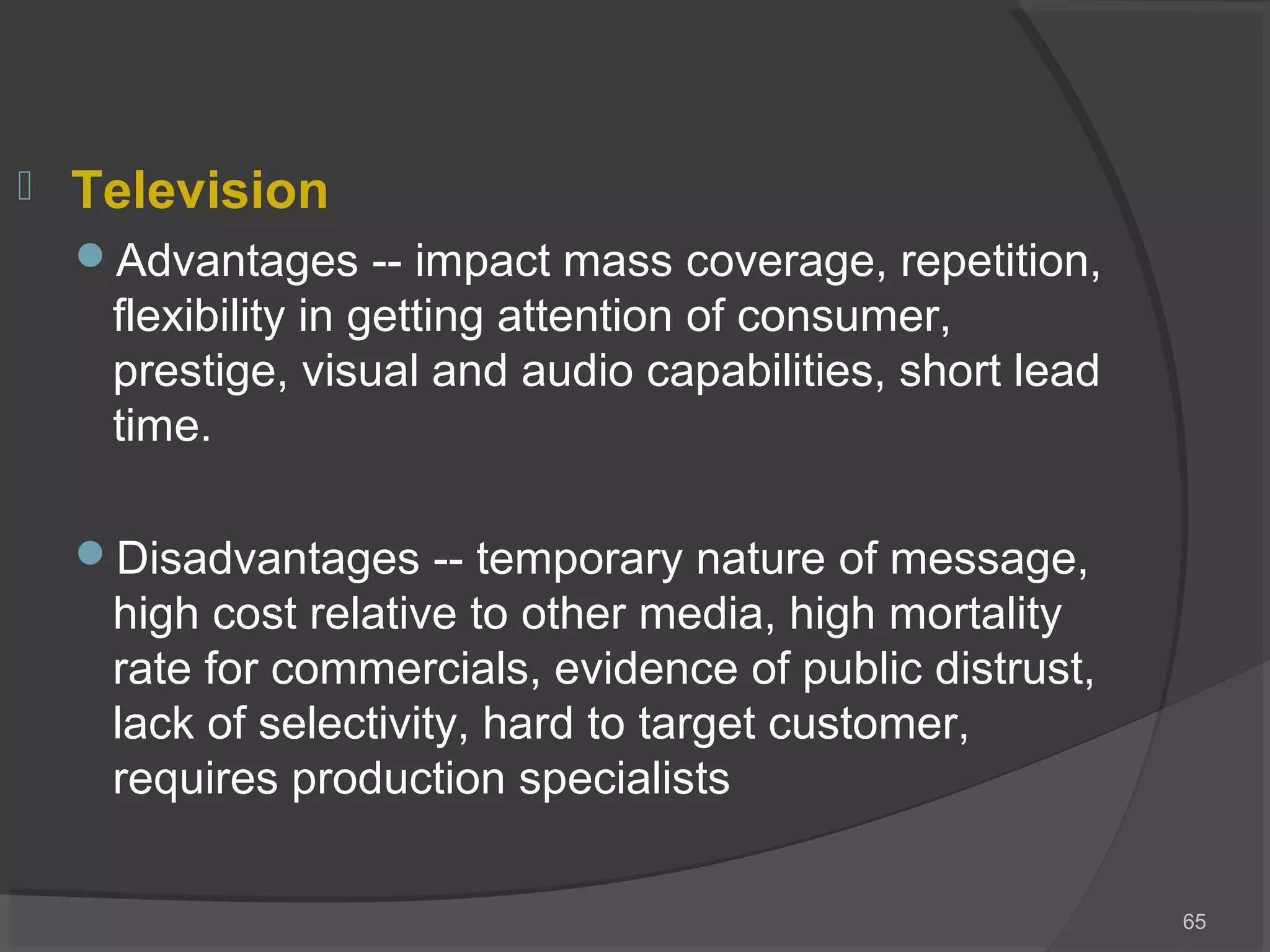  Television
Advantages -- impact mass coverage, repetition,
flexibility in getting attention of consumer,
prestige, visual and audio capabilities, short lead
time.
Disadvantages -- temporary nature of message,
high cost relative to other media, high mortality
rate for commercials, evidence of public distrust,
lack of selectivity, hard to target customer,
requires production specialists
65
 