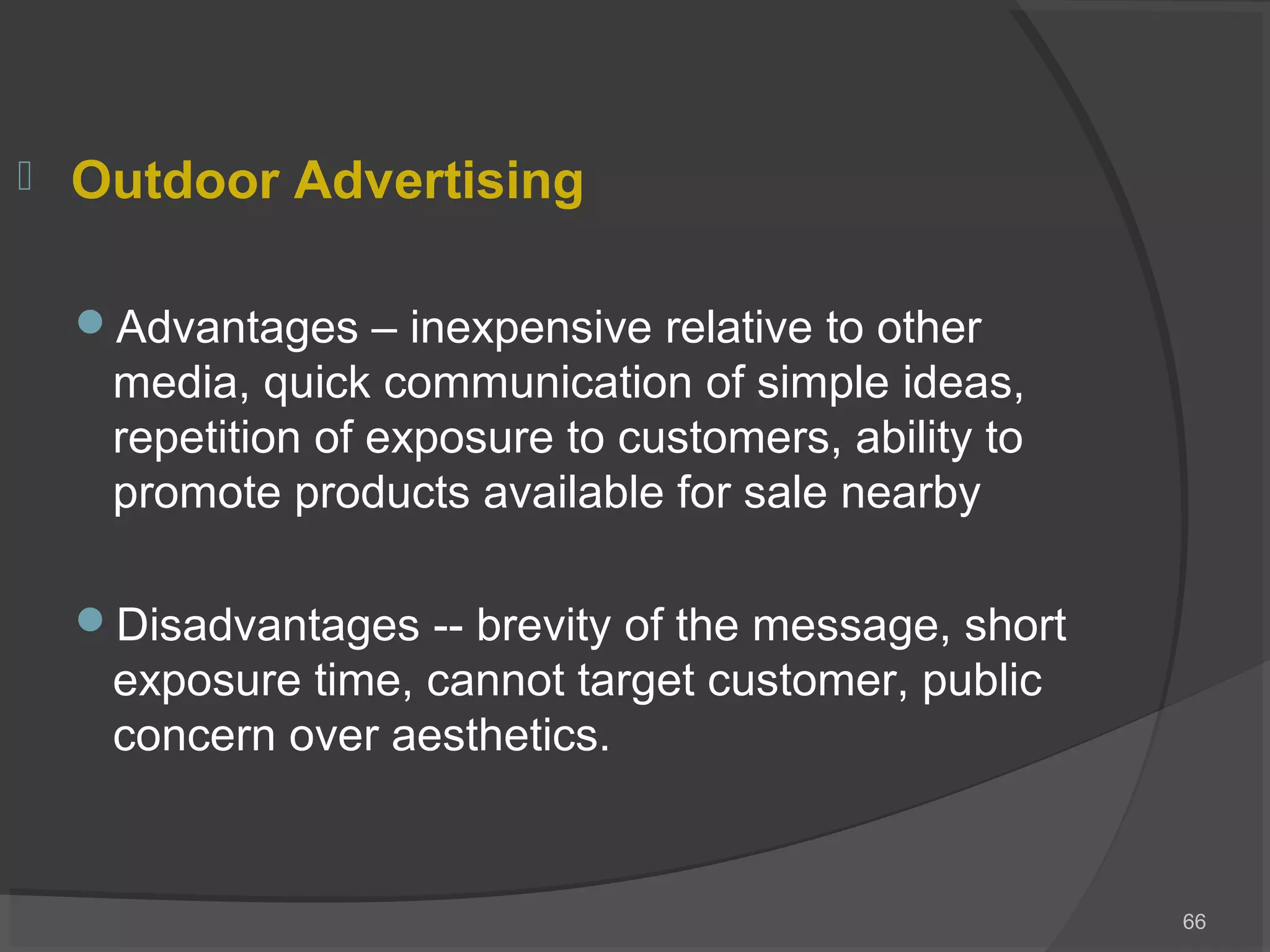  Outdoor Advertising
Advantages – inexpensive relative to other
media, quick communication of simple ideas,
repetition of exposure to customers, ability to
promote products available for sale nearby
Disadvantages -- brevity of the message, short
exposure time, cannot target customer, public
concern over aesthetics.
66
 