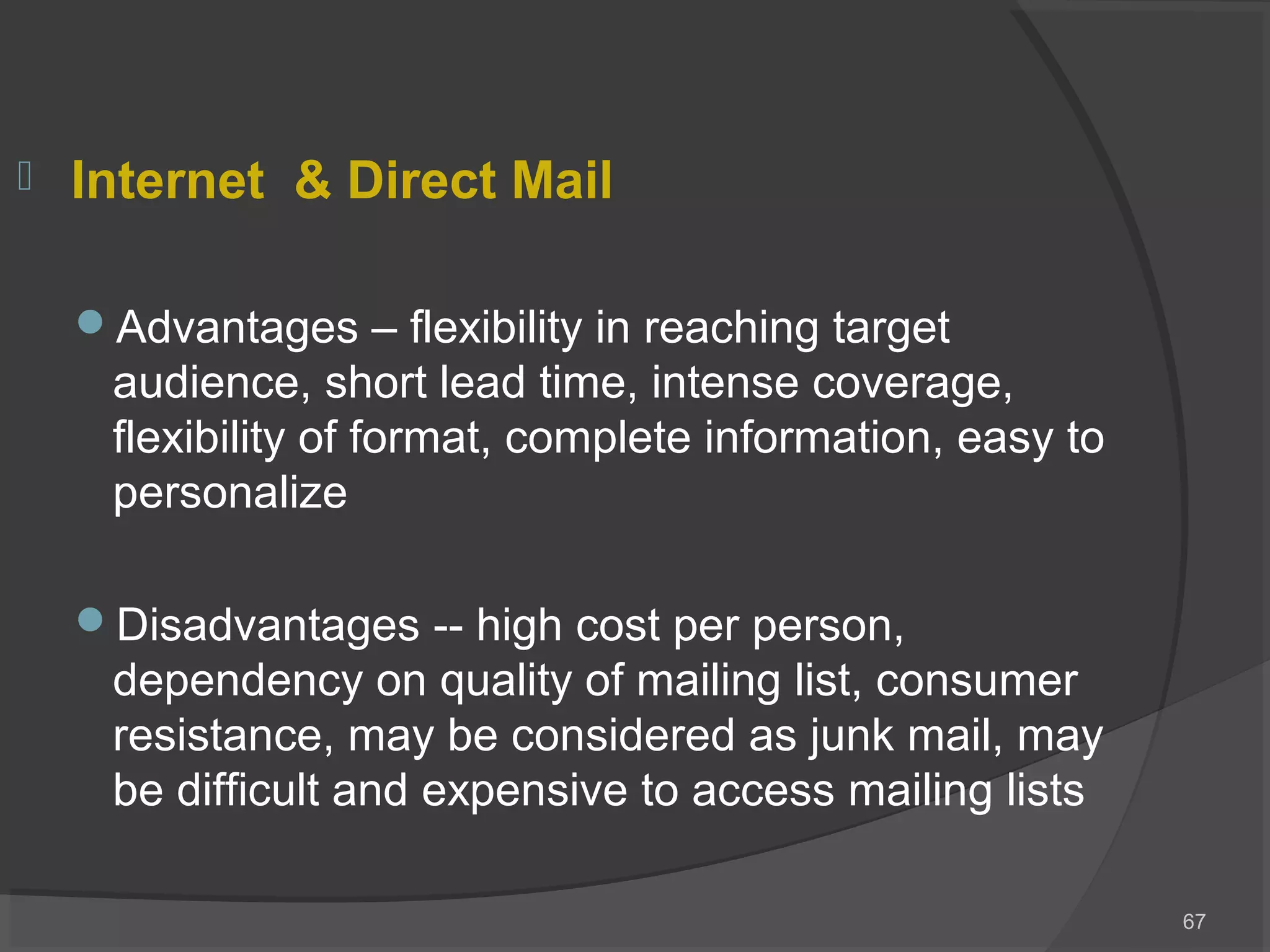 Internet & Direct Mail
Advantages – flexibility in reaching target
audience, short lead time, intense coverage,
flexibility of format, complete information, easy to
personalize
Disadvantages -- high cost per person,
dependency on quality of mailing list, consumer
resistance, may be considered as junk mail, may
be difficult and expensive to access mailing lists
67
 