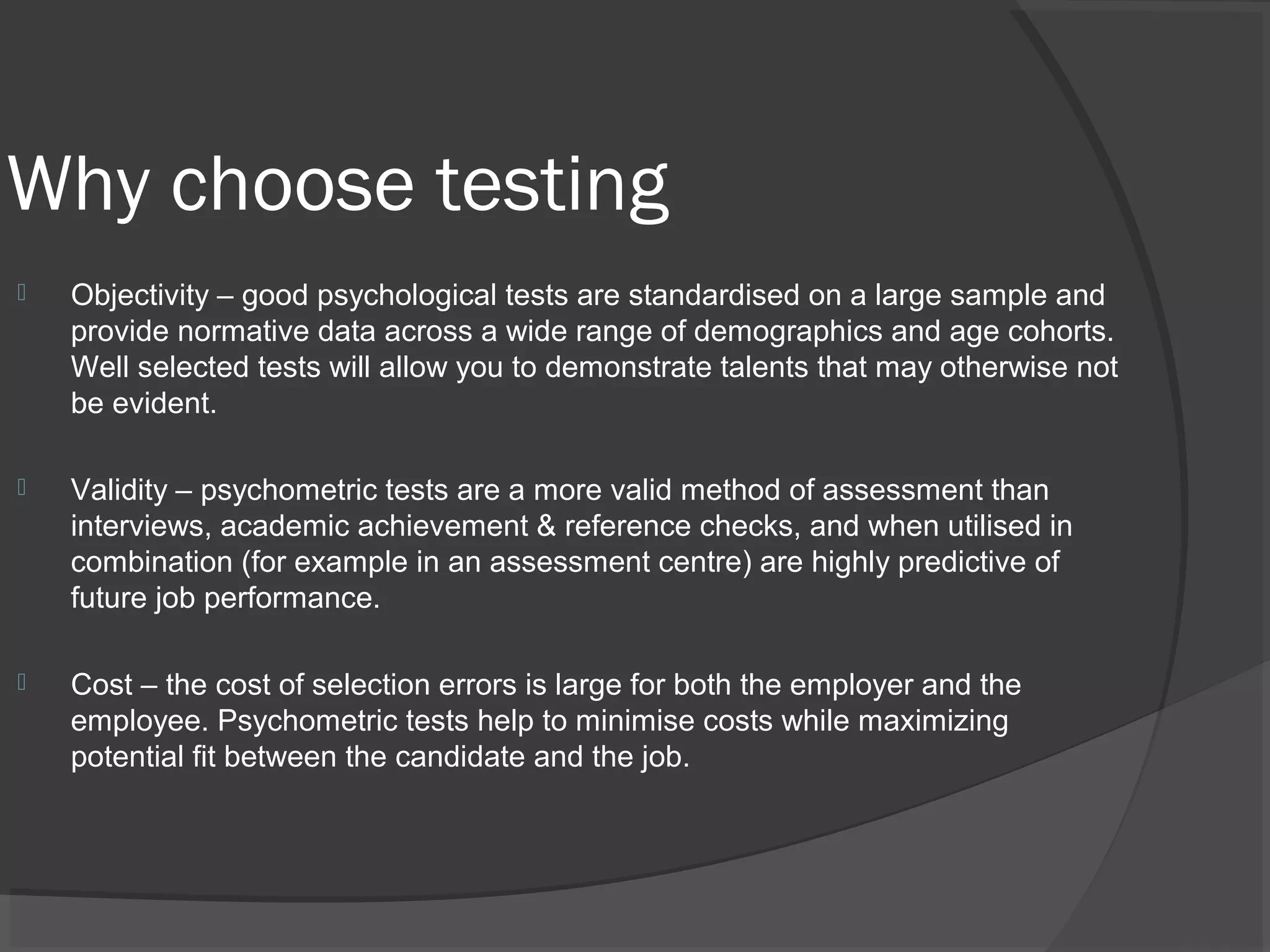 Why choose testing
 Objectivity – good psychological tests are standardised on a large sample and
provide normative data across a wide range of demographics and age cohorts.
Well selected tests will allow you to demonstrate talents that may otherwise not
be evident.
 Validity – psychometric tests are a more valid method of assessment than
interviews, academic achievement & reference checks, and when utilised in
combination (for example in an assessment centre) are highly predictive of
future job performance.
 Cost – the cost of selection errors is large for both the employer and the
employee. Psychometric tests help to minimise costs while maximizing
potential fit between the candidate and the job.
 