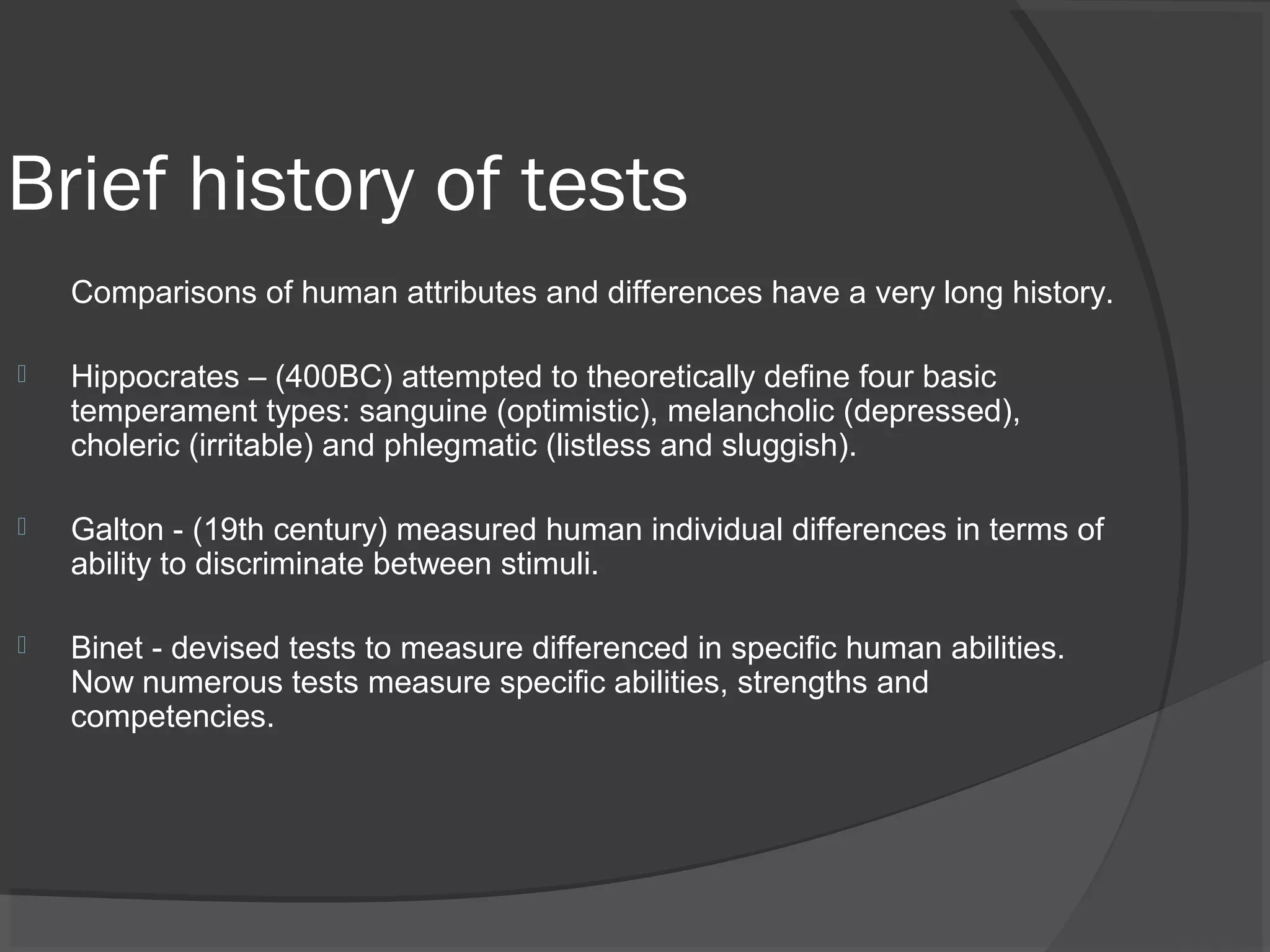 Brief history of tests
Comparisons of human attributes and differences have a very long history.
 Hippocrates – (400BC) attempted to theoretically define four basic
temperament types: sanguine (optimistic), melancholic (depressed),
choleric (irritable) and phlegmatic (listless and sluggish).
 Galton - (19th century) measured human individual differences in terms of
ability to discriminate between stimuli.
 Binet - devised tests to measure differenced in specific human abilities.
Now numerous tests measure specific abilities, strengths and
competencies.
 
