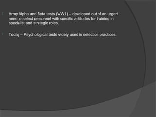 Army Alpha and Beta tests (WW1) – developed out of an urgent
need to select personnel with specific aptitudes for training in
specialist and strategic roles.
 Today – Psychological tests widely used in selection practices.
 