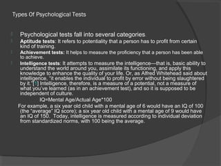 Types Of Psychological Tests
 Psychological tests fall into several categories:
 Aptitude tests: It refers to potentiality that a person has to profit from certain
kind of training.
 Achievement tests: It helps to measure the proficiency that a person has been able
to achieve.
 Intelligence tests: It attempts to measure the intelligence—that is, basic ability to
understand the world around you, assimilate its functioning, and apply this
knowledge to enhance the quality of your life. Or, as Alfred Whitehead said about
intelligence, “it enables the individual to profit by error without being slaughtered
by it.”[1] Intelligence, therefore, is a measure of a potential, not a measure of
what you’ve learned (as in an achievement test), and so it is supposed to be
independent of culture.
IQ=Mental Age/Actual Age*100
For example, a six year old child with a mental age of 6 would have an IQ of 100
(the “average” IQ score); a six year old child with a mental age of 9 would have
an IQ of 150. Today, intelligence is measured according to individual deviation
from standardized norms, with 100 being the average.
 