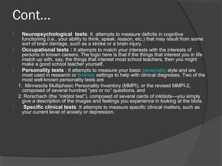 Cont…
 Neuropsychological tests: It attempts to measure deficits in cognitive
functioning (i.e., your ability to think, speak, reason, etc.) that may result from some
sort of brain damage, such as a stroke or a brain injury.
 Occupational tests : It attempts to match your interests with the interests of
persons in known careers. The logic here is that if the things that interest you in life
match up with, say, the things that interest most school teachers, then you might
make a good school teacher yourself.
 Personality tests : It attempts to measure your basic personality style and are
most used in research or forensic settings to help with clinical diagnoses. Two of the
most well-known personality tests are
1. Minnesota Multiphasic Personality Inventory (MMPI), or the revised MMPI-2,
composed of several hundred “yes or no” questions, and
2. Rorschach (the “inkblot test”), composed of several cards of inkblots—you simply
give a description of the images and feelings you experience in looking at the blots.
 Specific clinical tests :It attempts to measure specific clinical matters, such as
your current level of anxiety or depression.
 