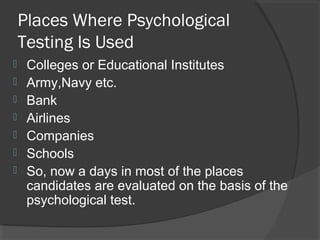 Places Where Psychological
Testing Is Used
 Colleges or Educational Institutes
 Army,Navy etc.
 Bank
 Airlines
 Companies
 Schools
 So, now a days in most of the places
candidates are evaluated on the basis of the
psychological test.
 