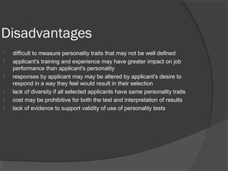 Disadvantages
 difficult to measure personality traits that may not be well defined
 applicant's training and experience may have greater impact on job
performance than applicant's personality
 responses by applicant may may be altered by applicant's desire to
respond in a way they feel would result in their selection
 lack of diversity if all selected applicants have same personality traits
 cost may be prohibitive for both the test and interpretation of results
 lack of evidence to support validity of use of personality tests
 