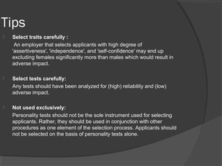 Tips
 Select traits carefully :
An employer that selects applicants with high degree of
'assertiveness', 'independence', and 'self-confidence' may end up
excluding females significantly more than males which would result in
adverse impact.
 Select tests carefully:
Any tests should have been analyzed for (high) reliability and (low)
adverse impact.
 Not used exclusively:
Personality tests should not be the sole instrument used for selecting
applicants. Rather, they should be used in conjunction with other
procedures as one element of the selection process. Applicants should
not be selected on the basis of personality tests alone.
 