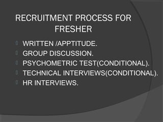 RECRUITMENT PROCESS FOR
FRESHER
 WRITTEN /APPTITUDE.
 GROUP DISCUSSION.
 PSYCHOMETRIC TEST(CONDITIONAL).
 TECHNICAL INTERVIEWS(CONDITIONAL).
 HR INTERVIEWS.
 