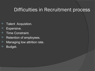 Difficulties in Recruitment process
 Talent Acquistion.
 Expensive.
 Time Constraint.
 Retention of employees.
 Managing low attrition rate.
 Budget.
 