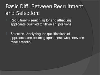 Basic Diff. Between Recruitment
and Selection:
 Recruitment- searching for and attracting
applicants qualified to fill vacant positions
 Selection- Analyzing the qualifications of
applicants and deciding upon those who show the
most potential
 