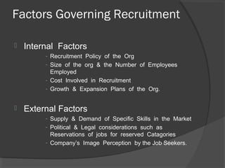 Factors Governing Recruitment
 Internal Factors
- Recruitment Policy of the Org
- Size of the org & the Number of Employees
Employed
- Cost Involved in Recruitment
- Growth & Expansion Plans of the Org.
 External Factors
- Supply & Demand of Specific Skills in the Market
- Political & Legal considerations such as
Reservations of jobs for reserved Catagories
- Company’s Image Perception by the Job Seekers.
 