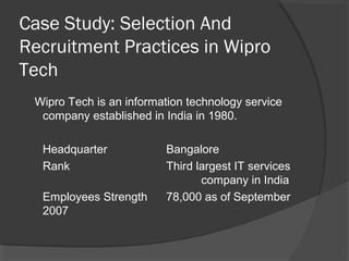 Case Study: Selection And
Recruitment Practices in Wipro
Tech
Wipro Tech is an information technology service
company established in India in 1980.
Headquarter Bangalore
Rank Third largest IT services
company in India
Employees Strength 78,000 as of September
2007
 