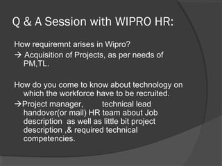 Q & A Session with WIPRO HR:
How requiremnt arises in Wipro?
 Acquisition of Projects, as per needs of
PM,TL.
How do you come to know about technology on
which the workforce have to be recruited.
Project manager, technical lead
handover(or mail) HR team about Job
description as well as little bit project
description ,& required technical
competencies.
 