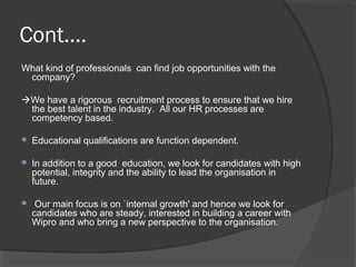 Cont....
What kind of professionals can find job opportunities with the
company?
We have a rigorous recruitment process to ensure that we hire
the best talent in the industry. All our HR processes are
competency based.
 Educational qualifications are function dependent.
 In addition to a good education, we look for candidates with high
potential, integrity and the ability to lead the organisation in
future.
 Our main focus is on `internal growth' and hence we look for
candidates who are steady, interested in building a career with
Wipro and who bring a new perspective to the organisation.
 
