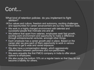 Cont...
What kind of retention policies do you implement to fight
attrition?
Our values and culture, freedom and autonomy, exciting challenges
and opportunities for career advancement are our key retention tools.
 We work in a highly charged environment with talented and
successful people that motivate one and all.
 We believe that apart from salaries, employees seek fast growth,
exciting work environment and opportunity to make a difference
through entrepreneurial ventures, amongst other things.
 Each employee has a career growth plan in place. Based on the
career plan we give each of them opportunity to work in various
functions to get a wide and varied exposure.
 We also have a compensation design, which aggressively
differentiates between performers and non-performers.
 We were arguably the first FMCG company in India to offer stock
options to employees.
 We also purge the bottom 10% on a regular basis so that they do not
become a liability for others.
 