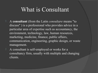 What is Consultant
 A consultant (from the Latin consultare means "to
discuss" ) is a professional who provides advice in a
particular area of expertise such as accountancy, the
environment, technology, law, human resources,
marketing, medicine, finance, public affairs,
communication, engineering, graphic design, or waste
management.
 A consultant is self-employed or works for a
consultancy firm, usually with multiple and changing
clients.
 