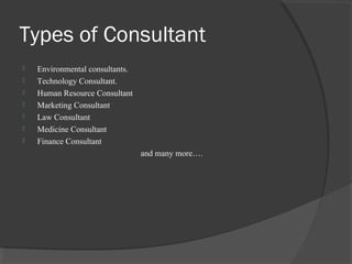 Types of Consultant
 Environmental consultants.
 Technology Consultant.
 Human Resource Consultant
 Marketing Consultant
 Law Consultant
 Medicine Consultant
 Finance Consultant
and many more….
 