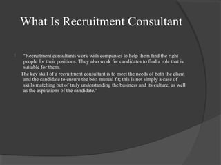 What Is Recruitment Consultant
 "Recruitment consultants work with companies to help them find the right
people for their positions. They also work for candidates to find a role that is
suitable for them.
The key skill of a recruitment consultant is to meet the needs of both the client
and the candidate to ensure the best mutual fit; this is not simply a case of
skills matching but of truly understanding the business and its culture, as well
as the aspirations of the candidate."
 