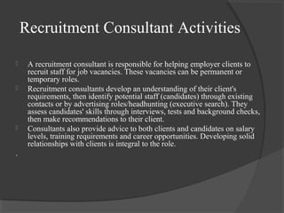 Recruitment Consultant Activities
 A recruitment consultant is responsible for helping employer clients to
recruit staff for job vacancies. These vacancies can be permanent or
temporary roles.
 Recruitment consultants develop an understanding of their client's
requirements, then identify potential staff (candidates) through existing
contacts or by advertising roles/headhunting (executive search). They
assess candidates' skills through interviews, tests and background checks,
then make recommendations to their client.
 Consultants also provide advice to both clients and candidates on salary
levels, training requirements and career opportunities. Developing solid
relationships with clients is integral to the role.
.
 